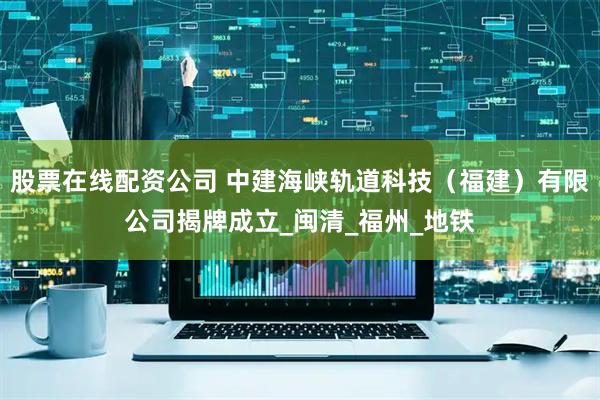 股票在线配资公司 中建海峡轨道科技（福建）有限公司揭牌成立_闽清_福州_地铁