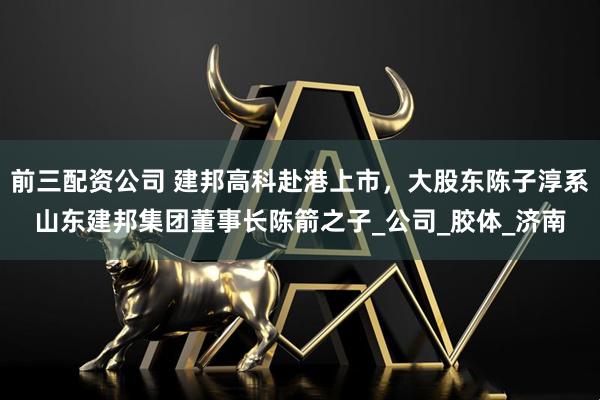 前三配资公司 建邦高科赴港上市，大股东陈子淳系山东建邦集团董事长陈箭之子_公司_胶体_济南