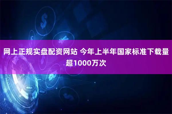 网上正规实盘配资网站 今年上半年国家标准下载量超1000万次