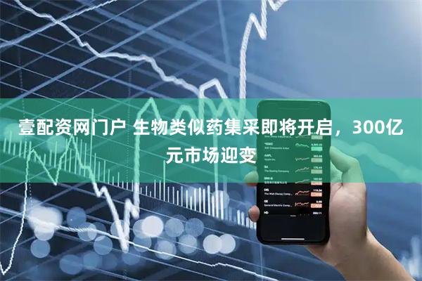 壹配资网门户 生物类似药集采即将开启，300亿元市场迎变