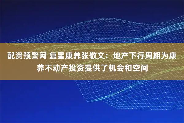 配资预警网 复星康养张敬文：地产下行周期为康养不动产投资提供了机会和空间