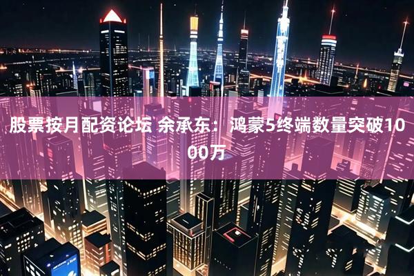 股票按月配资论坛 余承东：鸿蒙5终端数量突破1000万