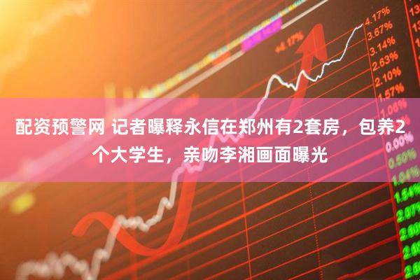 配资预警网 记者曝释永信在郑州有2套房，包养2个大学生，亲吻李湘画面曝光