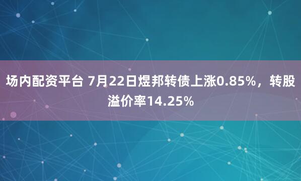 场内配资平台 7月22日煜邦转债上涨0.85%，转股溢价率14.25%