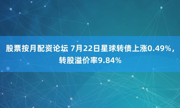 股票按月配资论坛 7月22日星球转债上涨0.49%，转股溢价率9.84%
