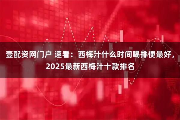 壹配资网门户 速看：西梅汁什么时间喝排便最好，2025最新西梅汁十款排名