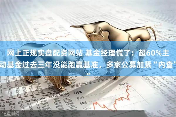 网上正规实盘配资网站 基金经理慌了：超60%主动基金过去三年没能跑赢基准，多家公募加紧“内查”