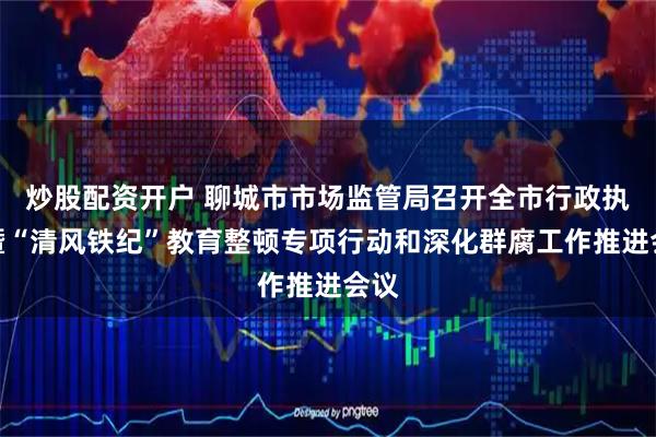 炒股配资开户 聊城市市场监管局召开全市行政执法暨“清风铁纪”教育整顿专项行动和深化群腐工作推进会议