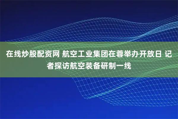 在线炒股配资网 航空工业集团在蓉举办开放日 记者探访航空装备研制一线