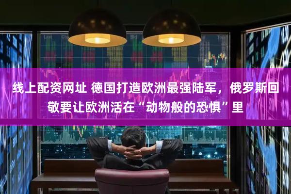 线上配资网址 德国打造欧洲最强陆军，俄罗斯回敬要让欧洲活在“动物般的恐惧”里