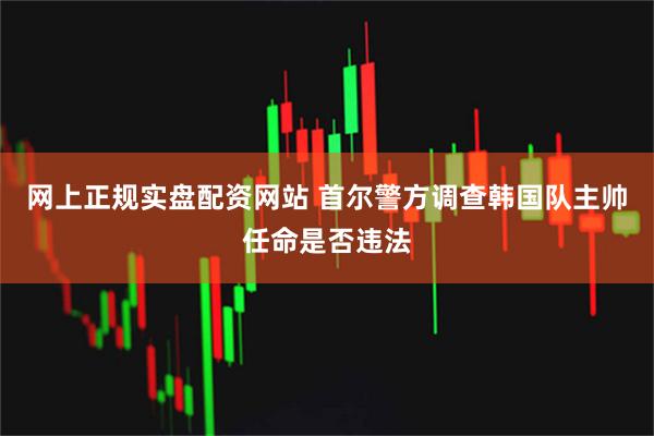 网上正规实盘配资网站 首尔警方调查韩国队主帅任命是否违法