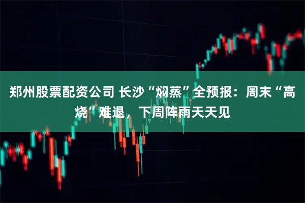 郑州股票配资公司 长沙“焖蒸”全预报：周末“高烧”难退，下周阵雨天天见