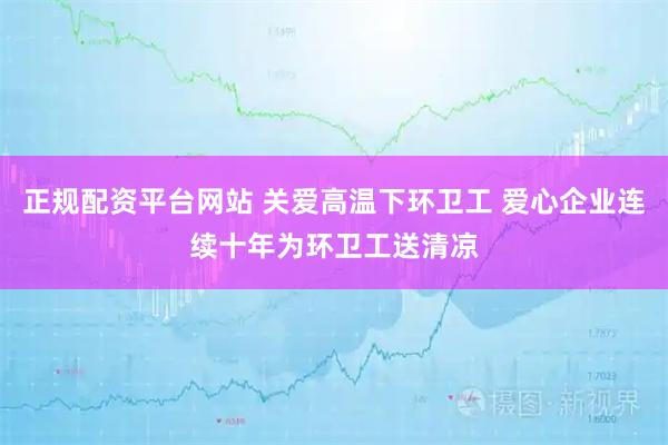 正规配资平台网站 关爱高温下环卫工 爱心企业连续十年为环卫工送清凉