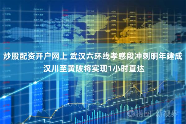 炒股配资开户网上 武汉六环线孝感段冲刺明年建成 汉川至黄陂将实现1小时直达